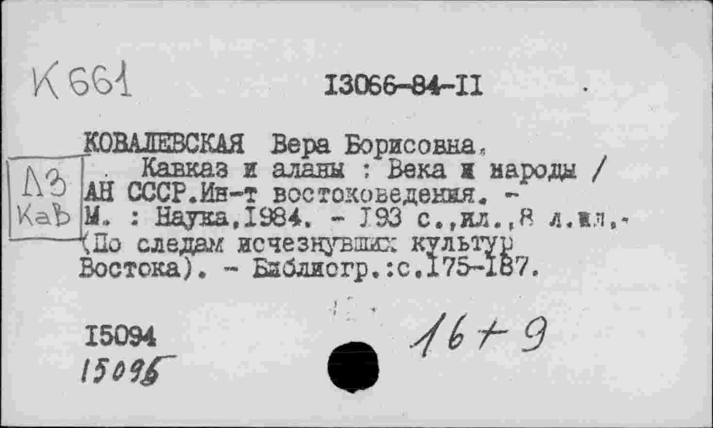 ﻿K
13066-84-11
1\Ъ Hab
КОВАЛЕВСКАЯ Вера Борисовна, Кавказ и аланы : Века к народе / АН СССР.Ин-т востоковедения. -М. : Наука,1984. - I93 с.,ил.,8 л.»л.* л До следил исчезнувших культур Востока). - Библиогр.:с.175-187.
15094
t5Hf~